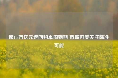 超1.8万亿元逆回购本周到期 市场再度关注降准可能