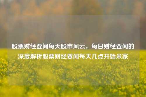 股票财经要闻每天股市风云，每日财经要闻的深度解析股票财经要闻每天几点开始米家