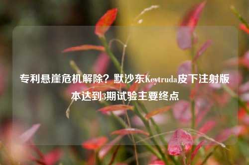 专利悬崖危机解除？默沙东Keytruda皮下注射版本达到3期试验主要终点