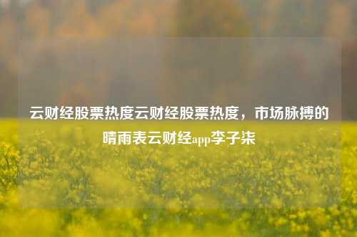 云财经股票热度云财经股票热度，市场脉搏的晴雨表云财经app李子柒