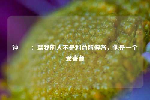 钟睒睒：骂我的人不是利益所得者，他是一个受害者