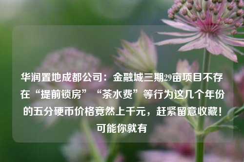 华润置地成都公司：金融城三期29亩项目不存在“提前锁房”“茶水费”等行为这几个年份的五分硬币价格竟然上千元，赶紧留意收藏！可能你就有