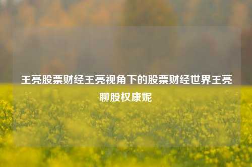 王亮股票财经王亮视角下的股票财经世界王亮聊股权康妮