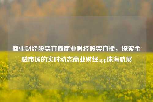 商业财经股票直播商业财经股票直播，探索金融市场的实时动态商业财经app珠海航展