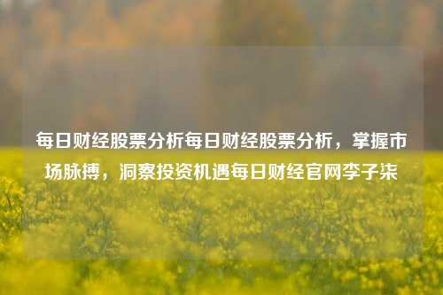 每日财经股票分析每日财经股票分析，掌握市场脉搏，洞察投资机遇每日财经官网李子柒