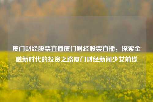 厦门财经股票直播厦门财经股票直播，探索金融新时代的投资之路厦门财经新闻少女前线