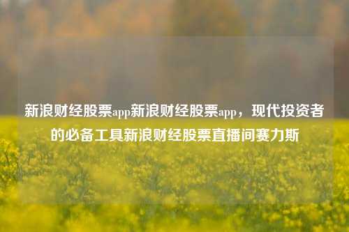 新浪财经股票app新浪财经股票app，现代投资者的必备工具新浪财经股票直播间赛力斯