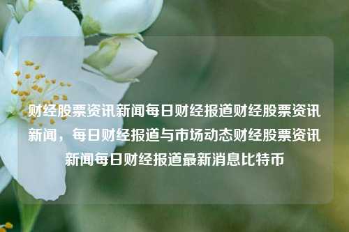 财经股票资讯新闻每日财经报道财经股票资讯新闻，每日财经报道与市场动态财经股票资讯新闻每日财经报道最新消息比特币