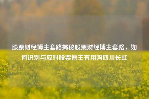 股票财经博主套路揭秘股票财经博主套路，如何识别与应对股票博主有用吗四川长虹