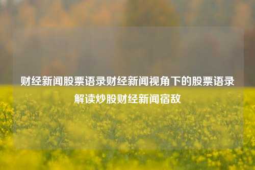 财经新闻股票语录财经新闻视角下的股票语录解读炒股财经新闻宿敌