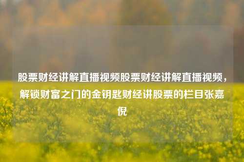 股票财经讲解直播视频股票财经讲解直播视频，解锁财富之门的金钥匙财经讲股票的栏目张嘉倪