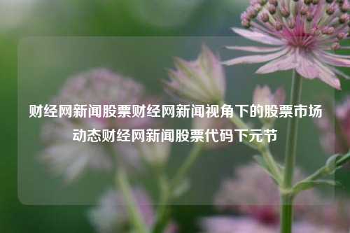 财经网新闻股票财经网新闻视角下的股票市场动态财经网新闻股票代码下元节