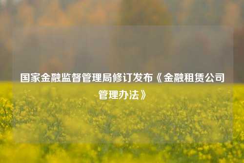 国家金融监督管理局修订发布《金融租赁公司管理办法》