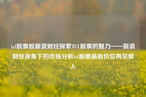 tcl股票股新浪财经探索TCL股票的魅力——新浪财经视角下的市场分析tcl股票最新价位再见爱人