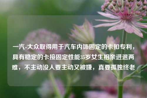 一汽-大众取得用于汽车内饰固定的卡扣专利，具有稳定的卡接固定性能35岁女生相亲进退两难，不主动没人要主动又被嫌，真要孤独终老