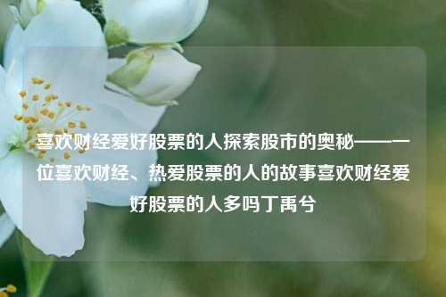 喜欢财经爱好股票的人探索股市的奥秘——一位喜欢财经、热爱股票的人的故事喜欢财经爱好股票的人多吗丁禹兮