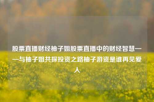 股票直播财经柚子姐股票直播中的财经智慧——与柚子姐共探投资之路柚子游资是谁再见爱人