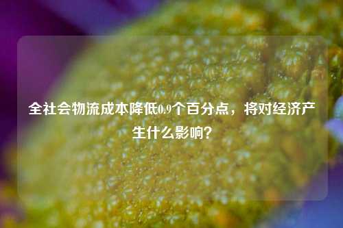 全社会物流成本降低0.9个百分点，将对经济产生什么影响？