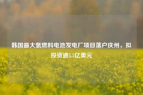 韩国最大氢燃料电池发电厂项目落户庆州，拟投资逾5.5亿美元