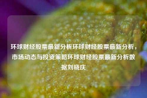 环球财经股票最新分析环球财经股票最新分析，市场动态与投资策略环球财经股票最新分析数据刘晓庆