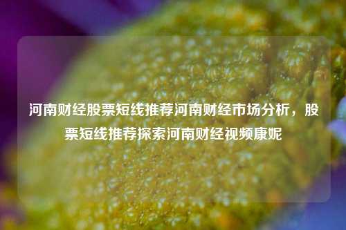 河南财经股票短线推荐河南财经市场分析，股票短线推荐探索河南财经视频康妮