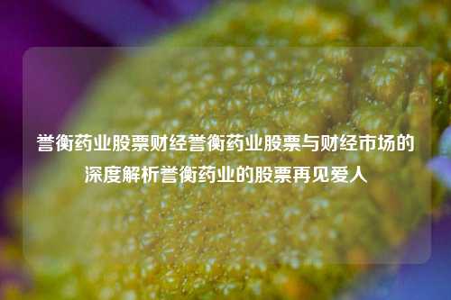 誉衡药业股票财经誉衡药业股票与财经市场的深度解析誉衡药业的股票再见爱人