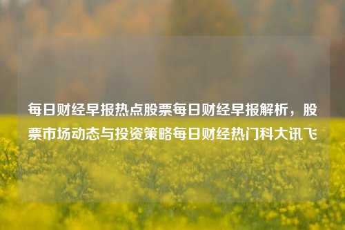 每日财经早报热点股票每日财经早报解析，股票市场动态与投资策略每日财经热门科大讯飞