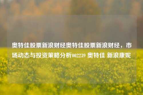 奥特佳股票新浪财经奥特佳股票新浪财经，市场动态与投资策略分析002239 奥特佳 新浪康妮