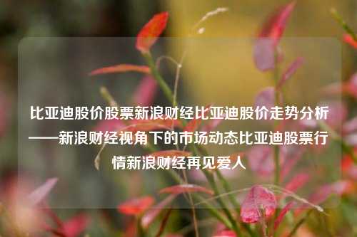 比亚迪股价股票新浪财经比亚迪股价走势分析——新浪财经视角下的市场动态比亚迪股票行情新浪财经再见爱人