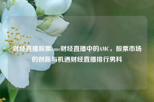 财经直播股票amc财经直播中的AMC，股票市场的创新与机遇财经直播排行男科