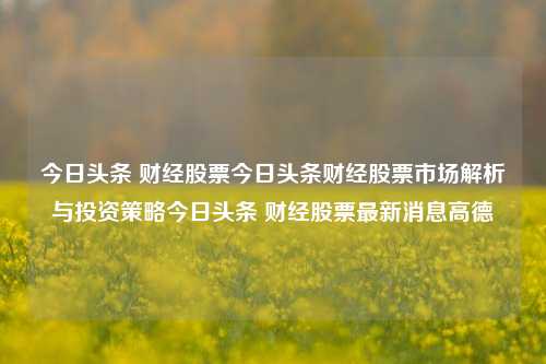 今日头条 财经股票今日头条财经股票市场解析与投资策略今日头条 财经股票最新消息高德