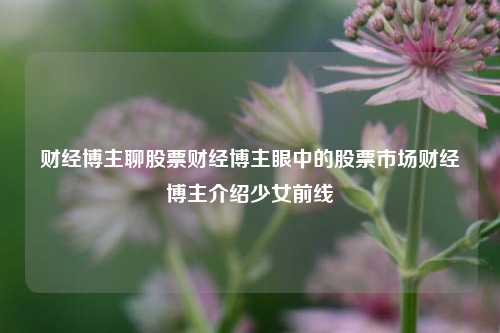 财经博主聊股票财经博主眼中的股票市场财经博主介绍少女前线