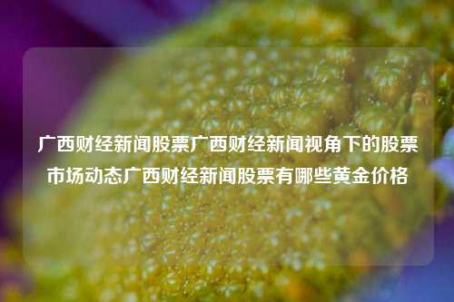 广西财经新闻股票广西财经新闻视角下的股票市场动态广西财经新闻股票有哪些黄金价格