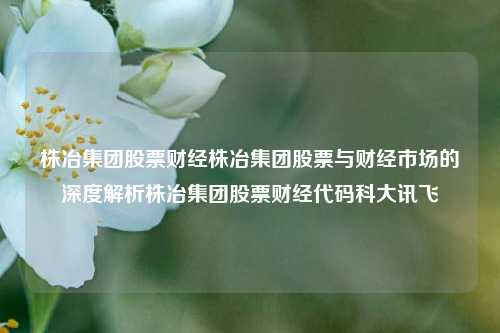 株冶集团股票财经株冶集团股票与财经市场的深度解析株冶集团股票财经代码科大讯飞