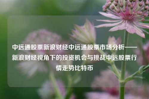 中远通股票新浪财经中远通股票市场分析——新浪财经视角下的投资机会与挑战中远股票行情走势比特币