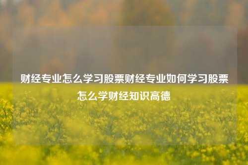 财经专业怎么学习股票财经专业如何学习股票怎么学财经知识高德