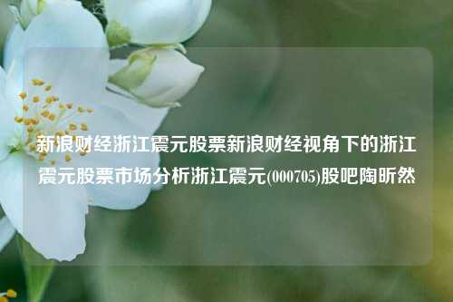 新浪财经浙江震元股票新浪财经视角下的浙江震元股票市场分析浙江震元(000705)股吧陶昕然