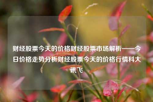 财经股票今天的价格财经股票市场解析——今日价格走势分析财经股票今天的价格行情科大讯飞