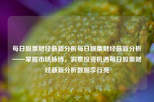 每日股票财经最新分析每日股票财经最新分析——掌握市场脉搏，洞察投资机遇每日股票财经最新分析数据李行亮