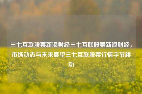 三七互联股票新浪财经三七互联股票新浪财经，市场动态与未来展望三七互联股票行情字节跳动