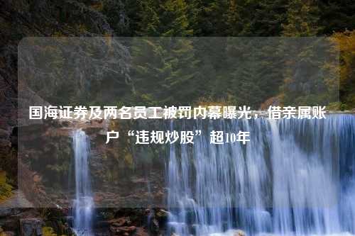 国海证券及两名员工被罚内幕曝光，借亲属账户“违规炒股”超10年