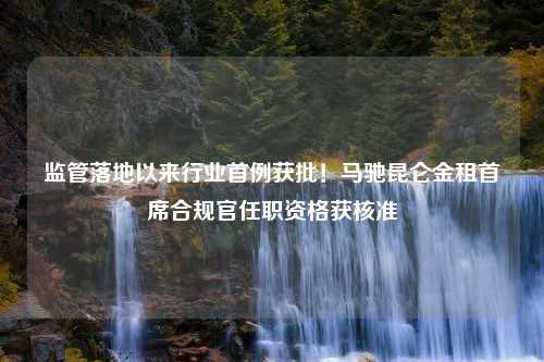 监管落地以来行业首例获批！马驰昆仑金租首席合规官任职资格获核准